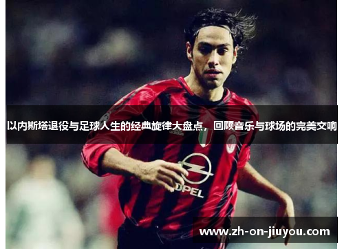 以内斯塔退役与足球人生的经典旋律大盘点,回顾音乐与球场的完美交响 以内斯塔退役与足球人生的经典旋律大盘点,回顾音乐与球场的完美交响