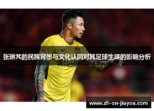 张琳芃的民族背景与文化认同对其足球生涯的影响分析
