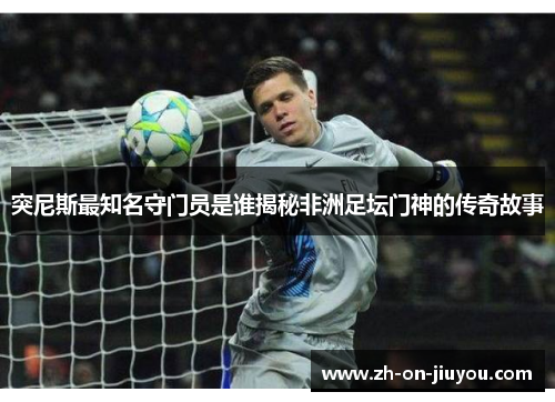 突尼斯最知名守门员是谁揭秘非洲足坛门神的传奇故事
