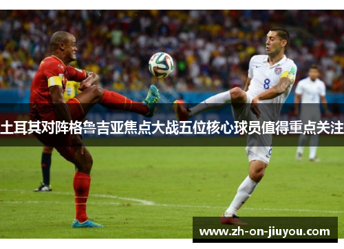 土耳其对阵格鲁吉亚焦点大战五位核心球员值得重点关注