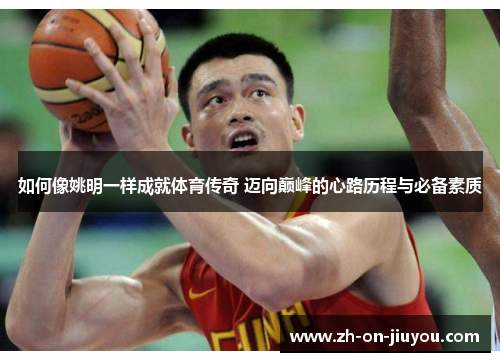 如何像姚明一样成就体育传奇 迈向巅峰的心路历程与必备素质 如何像姚明一样成就体育传奇 迈向巅峰的心路历程与必备素质