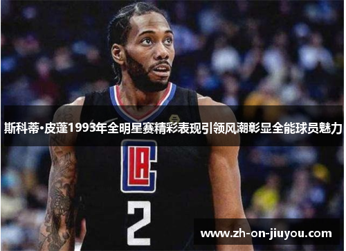 斯科蒂·皮蓬1993年全明星赛精彩表现引领风潮彰显全能球员魅力