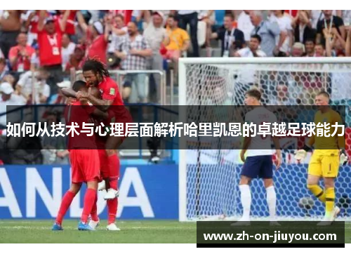 如何从技术与心理层面解析哈里凯恩的卓越足球能力 如何从技术与心理层面解析哈里凯恩的卓越足球能力