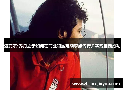 迈克尔·乔丹之子如何在商业领域延续家族传奇并实现自我成功