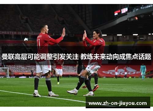 曼联高层可能调整引发关注 教练未来动向成焦点话题 曼联高层可能调整引发关注 教练未来动向成焦点话题