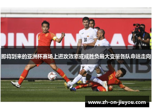 即将到来的亚洲杯赛场上进攻效率或成胜负最大变量各队命运走向 即将到来的亚洲杯赛场上进攻效率或成胜负最大变量各队命运走向