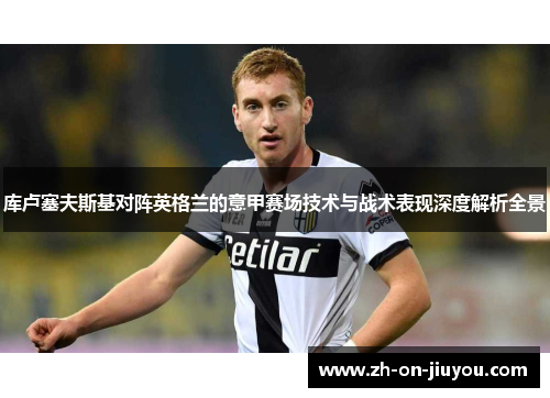 库卢塞夫斯基对阵英格兰的意甲赛场技术与战术表现深度解析全景 库卢塞夫斯基对阵英格兰的意甲赛场技术与战术表现深度解析全景