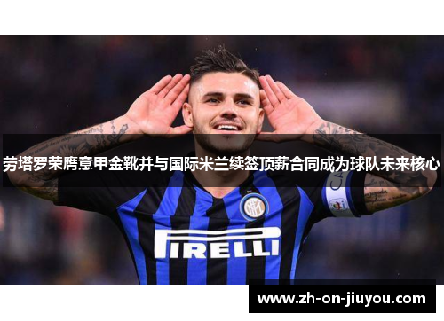 劳塔罗荣膺意甲金靴并与国际米兰续签顶薪合同成为球队未来核心
