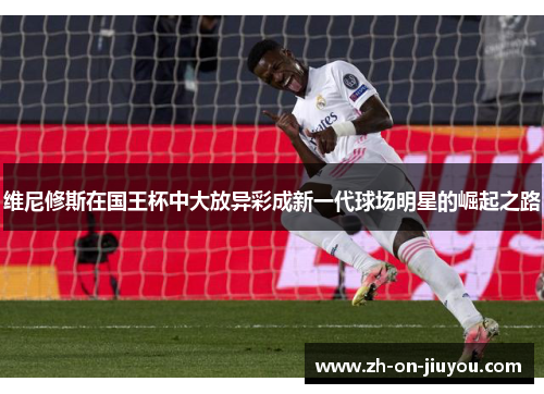 维尼修斯在国王杯中大放异彩成新一代球场明星的崛起之路