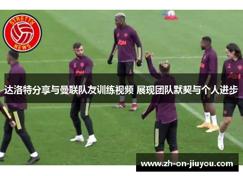 达洛特分享与曼联队友训练视频 展现团队默契与个人进步 达洛特分享与曼联队友训练视频 展现团队默契与个人进步